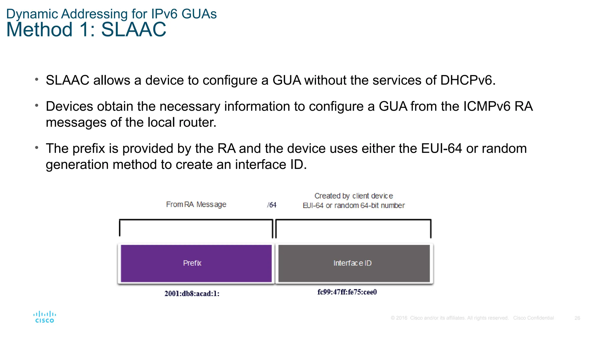 26
© 2016 Cisco and/or its affiliates. All rights reserved. Cisco Confidential
Dynamic Addressing for IPv6 GUAs
Method 1: SLAAC
• SLAAC allows a device to configure a GUA without the services of DHCPv6.
• Devices obtain the necessary information to configure a GUA from the ICMPv6 RA
messages of the local router.
• The prefix is provided by the RA and the device uses either the EUI-64 or random
generation method to create an interface ID.
 