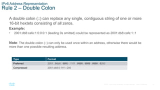 10
© 2016 Cisco and/or its affiliates. All rights reserved. Cisco Confidential
IPv6 Address Representation
Rule 2 – Double Colon
A double colon (::) can replace any single, contiguous string of one or more
16-bit hextets consisting of all zeros.
Example:
• 2001:db8:cafe:1:0:0:0:1 (leading 0s omitted) could be represented as 2001:db8:cafe:1::1
Note: The double colon (::) can only be used once within an address, otherwise there would be
more than one possible resulting address.
Type Format
Preferred 2001 : 0db8 : 0000 : 1111 : 0000 : 0000 : 0000 : 0200
Compressed 2001:db8:0:1111::200
 