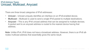 12
© 2016 Cisco and/or its affiliates. All rights reserved. Cisco Confidential
IPv6 Address Types
Unicast, Multicast, Anycast
There are three broad categories of IPv6 addresses:
• Unicast – Unicast uniquely identifies an interface on an IPv6-enabled device.
• Multicast – Multicast is used to send a single IPv6 packet to multiple destinations.
• Anycast – This is any IPv6 unicast address that can be assigned to multiple devices.
A packet sent to an anycast address is routed to the nearest device having that
address.
Note: Unlike IPv4, IPv6 does not have a broadcast address. However, there is an IPv6 all-
nodes multicast address that essentially gives the same result.
 