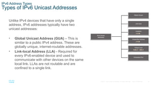 14
© 2016 Cisco and/or its affiliates. All rights reserved. Cisco Confidential
IPv6 Address Types
Types of IPv6 Unicast Addresses
Unlike IPv4 devices that have only a single
address, IPv6 addresses typically have two
unicast addresses:
• Global Unicast Address (GUA) – This is
similar to a public IPv4 address. These are
globally unique, internet-routable addresses.
• Link-local Address (LLA) - Required for
every IPv6-enabled device and used to
communicate with other devices on the same
local link. LLAs are not routable and are
confined to a single link.
 