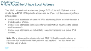 15
© 2016 Cisco and/or its affiliates. All rights reserved. Cisco Confidential
IPv6 Address Types
A Note About the Unique Local Address
The IPv6 unique local addresses (range fc00::/7 to fdff::/7) have some
similarity to RFC 1918 private addresses for IPv4, but there are significant
differences:
• Unique local addresses are used for local addressing within a site or between a
limited number of sites.
• Unique local addresses can be used for devices that will never need to access
another network.
• Unique local addresses are not globally routed or translated to a global IPv6
address.
Note: Many sites use the private nature of RFC 1918 addresses to attempt to
secure or hide their network from potential security risks. This was never the
intended use of ULAs.
 