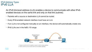 18
© 2016 Cisco and/or its affiliates. All rights reserved. Cisco Confidential
IPv6 Address Types
IPv6 LLA
An IPv6 link-local address (LLA) enables a device to communicate with other IPv6-
enabled devices on the same link and only on that link (subnet).
• Packets with a source or destination LLA cannot be routed.
• Every IPv6-enabled network interface must have an LLA.
• If an LLA is not configured manually on an interface, the device will automatically create one.
• IPv6 LLAs are in the fe80::/10 range.
 