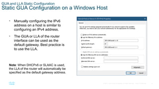 21
© 2016 Cisco and/or its affiliates. All rights reserved. Cisco Confidential
GUA and LLA Static Configuration
Static GUA Configuration on a Windows Host
• Manually configuring the IPv6
address on a host is similar to
configuring an IPv4 address.
• The GUA or LLA of the router
interface can be used as the
default gateway. Best practice is
to use the LLA.
Note: When DHCPv6 or SLAAC is used,
the LLA of the router will automatically be
specified as the default gateway address.
 