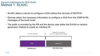 26
© 2016 Cisco and/or its affiliates. All rights reserved. Cisco Confidential
Dynamic Addressing for IPv6 GUAs
Method 1: SLAAC
• SLAAC allows a device to configure a GUA without the services of DHCPv6.
• Devices obtain the necessary information to configure a GUA from the ICMPv6 RA
messages of the local router.
• The prefix is provided by the RA and the device uses either the EUI-64 or random
generation method to create an interface ID.
 