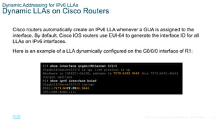 35
© 2016 Cisco and/or its affiliates. All rights reserved. Cisco Confidential
Dynamic Addressing for IPv6 LLAs
Dynamic LLAs on Cisco Routers
Cisco routers automatically create an IPv6 LLA whenever a GUA is assigned to the
interface. By default, Cisco IOS routers use EUI-64 to generate the interface ID for all
LLAs on IPv6 interfaces.
Here is an example of a LLA dynamically configured on the G0/0/0 interface of R1:
R1# show interface gigabitEthernet 0/0/0
GigabitEthernet0/0/0 is up, line protocol is up
Hardware is ISR4221-2x1GE, address is 7079.b392.3640 (bia 7079.b392.3640)
(Output omitted)
R1# show ipv6 interface brief
GigabitEthernet0/0/0 [up/up]
FE80::7279:B3FF:FE92:3640
2001:DB8:ACAD:1::1
 