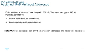 38
© 2016 Cisco and/or its affiliates. All rights reserved. Cisco Confidential
IPv6 Multicast Addresses
Assigned IPv6 Multicast Addresses
IPv6 multicast addresses have the prefix ff00::/8. There are two types of IPv6
multicast addresses:
• Well-Known multicast addresses
• Solicited node multicast addresses
Note: Multicast addresses can only be destination addresses and not source addresses.
 
