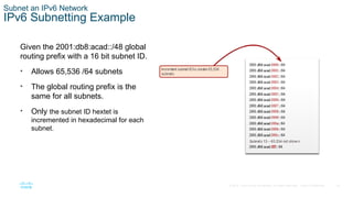 43
© 2016 Cisco and/or its affiliates. All rights reserved. Cisco Confidential
Subnet an IPv6 Network
IPv6 Subnetting Example
Given the 2001:db8:acad::/48 global
routing prefix with a 16 bit subnet ID.
• Allows 65,536 /64 subnets
• The global routing prefix is the
same for all subnets.
• Only the subnet ID hextet is
incremented in hexadecimal for each
subnet.
 
