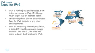 5
© 2016 Cisco and/or its affiliates. All rights reserved. Cisco Confidential
IPv4 Issues
Need for IPv6
• IPv4 is running out of addresses. IPv6
is the successor to IPv4. IPv6 has a
much larger 128-bit address space.
• The development of IPv6 also included
fixes for IPv4 limitations and other
enhancements.
• With an increasing internet population,
a limited IPv4 address space, issues
with NAT and the IoT, the time has
come to begin the transition to IPv6.
 