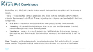 6
© 2016 Cisco and/or its affiliates. All rights reserved. Cisco Confidential
IPv4 Issues
IPv4 and IPv6 Coexistence
Both IPv4 and IPv6 will coexist in the near future and the transition will take several
years.
The IETF has created various protocols and tools to help network administrators
migrate their networks to IPv6. These migration techniques can be divided into three
categories:
• Dual stack -The devices run both IPv4 and IPv6 protocol stacks simultaneously.
• Tunneling – A method of transporting an IPv6 packet over an IPv4 network. The IPv6
packet is encapsulated inside an IPv4 packet.
• Translation - Network Address Translation 64 (NAT64) allows IPv6-enabled devices to
communicate with IPv4-enabled devices using a translation technique similar to NAT for
IPv4.
Note: Tunneling and translation are for transitioning to native IPv6 and should only be used
where needed. The goal should be native IPv6 communications from source to destination.
 