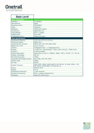Basic Level
Basic information
CNETSku : S11369581
Manufacturer : Apple
ManufacturerPN : MD545NF/A
Class : Systemen
Category : Tablets & E-readers
ProductLine : Apple iPad mini
ProductModel : Wi-Fi + Cellular
UNSPSCcode : 43211509
UNSPSCdescription : Tablet computers
Main specifications
Dimensions (WxDxH) 13.47 cm x 0.72 cm x 20 cm
Operating System Apple iOS 6
Supported Text Formats DOCX, PDF, TXT, RTF, DOC, HTML
Battery Run Time Up to 10 hours
Camera 5 Megapixel rear + 1.2 Megapixel front
Display 7.9 IPS TFT - LED backlight - 1024 x 768 ( 163 ppi ) - Multi-Touch
Location A-GPS/GLONASS
Product Description Apple iPad mini Wi-Fi + Cellular - tablet - iOS 6 - 64 GB - 7.9 - 3G, 4G
Cellular Technology 3G, 4G
HD Video Recording 1080p
Supported Still Image Formats GIF, JPEG, TIFF, PPT, PPTX
Product Type Tablet
Storage 64 GB
Cellular Protocols
GSM, UMTS, EDGE, CDMA 2000 1X EV-DO Rev. A, HSPA, HSPA+, LTE,
DC-HSDPA, CDMA 2000 1X EV-DO Rev. B
Colour White & silver
Weight 312 g
Manufacturer Warranty 1 year warranty
Wireless Connectivity 802.11 a/b/g/n, Bluetooth 4.0
Processor Apple A5 ( Dual-Core )
 