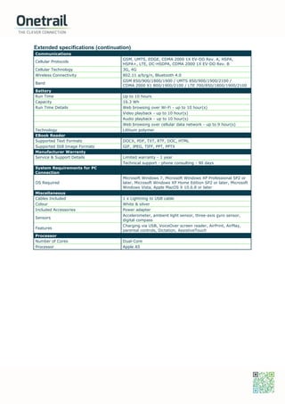Extended specifications (continuation)
Communications
Cellular Protocols
GSM, UMTS, EDGE, CDMA 2000 1X EV-DO Rev. A, HSPA,
HSPA+, LTE, DC-HSDPA, CDMA 2000 1X EV-DO Rev. B
Cellular Technology 3G, 4G
Wireless Connectivity 802.11 a/b/g/n, Bluetooth 4.0
Band
GSM 850/900/1800/1900 / UMTS 850/900/1900/2100 /
CDMA 2000 X1 800/1900/2100 / LTE 700/850/1800/1900/2100
Battery
Run Time Up to 10 hours
Capacity 16.3 Wh
Run Time Details Web browsing over Wi-Fi - up to 10 hour(s)
Video playback - up to 10 hour(s)
Audio playback - up to 10 hour(s)
Web browsing over cellular data network - up to 9 hour(s)
Technology Lithium polymer
EBook Reader
Supported Text Formats DOCX, PDF, TXT, RTF, DOC, HTML
Supported Still Image Formats GIF, JPEG, TIFF, PPT, PPTX
Manufacturer Warranty
Service & Support Details Limited warranty - 1 year
Technical support - phone consulting - 90 days
System Requirements for PC
Connection
OS Required
Microsoft Windows 7, Microsoft Windows XP Professional SP2 or
later, Microsoft Windows XP Home Edition SP2 or later, Microsoft
Windows Vista, Apple MacOS X 10.6.8 or later
Miscellaneous
Cables Included 1 x Lightning to USB cable
Colour White & silver
Included Accessories Power adapter
Sensors
Accelerometer, ambient light sensor, three-axis gyro sensor,
digital compass
Features
Charging via USB, VoiceOver screen reader, AirPrint, AirPlay,
parental controls, Dictation, AssistiveTouch
Processor
Number of Cores Dual-Core
Processor Apple A5
 
