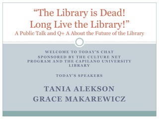 “The Library is Dead!
      Long Live the Library!”
A Public Talk and Q+ A About the Future of the Library


          WELCOME TO TODAY’S CHAT
        SPONSORED BY THE CULTURE NET
     PROGRAM AND THE CAPILANO UNIVERSITY
                  LIBRARY

                 TODAY’S SPEAKERS



         TANIA ALEKSON
       GRACE MAKAREWICZ
 