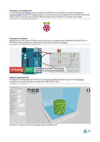 Déploiement de Vim compilé pour Python 
Vim a ce défaut de ne pas intégrer en natif le langage de programmation en python. Il est possible de modifier ce 
comportement de l'editeur de texte en le compilant soi-même. 
Install and run abs (sync) 
$ sudo pacman -S abs 
$ sudo abs 
Preparer la zone de construction du paquet 
$ mkdir ~/abs 
$ cd ~/abs 
Faire une copie locale 
$ cp -r /var/abs/extra/vim . 
$ cd vim 
$ vim PKBGUID 
Change --disable-python options en "enable" 
Construire le paquet 
$ makepkg 
Attendre quelques minutes puis lancer l'installation de vim et runtime 
$ sudo pacman -U vim-runtime-7.3.XXX-1-x86_64.pkg.tar.xz 
$ sudo pacman -U vim-7.3.XXX-1-x86_64.pkg.tar.xz 
Vérification de l'indicateur "+python" dans la note de version vim 
$ vim --version 
Pour lancer l'apprentissage de l'editeur de texte Vim 
$ vimtutor 
Également un exemple de fichier de configuration vimrc et un pense-bête des raccourcis claviers. 
Python environnement de développement 
Je parle un peu de python étant donnée que c'est un langage facile d'apprentissage, très prisé pour le webdev avec 
les frameworks Flask ou Django ou encore sur RaspberryPi. Un cours est disponible à cette adresse. L’interpréteur 
par défaut n'étant pas des plus intéressant : installer les composants pip , virtualenv et ipython pour développer 
dans un terminal. 
$ yaourt -S python-virtualenv python-pip ipython python-setuptools python 
IoT prototyping Ready 
IoT ( Internet of Thing ) ou l'internet des objets est l'approche du tous connectés 
à internet, de l'intégration de systèmes embarqués. La mouvance DIY et l'open 
source hardware favorisent l'expansion et l'apprentissage du prototypage rapide 
de composants mécatroniques au grand public tels qu'avec Raspberry Pi sous 
processeur ARM ou Arduino avec le langage de programmation C++, 
permettant un accès simple au déploiement d'architecture système connectés et 
redéfini les méthodes d'ingénierie. Les RepRap et imprimantes 3D également 
ajoutent une couche de prototypage et design autour de l'électronique open 
hardware. Il n'est pas nécessaire de réinventer la roue. Ce type de produit voit 
apparaître des projets de drones sous Arduino ou bien encore de CubeSat tels 
que ArduSat cassant les modèles et ouvrant la porte à des pionniers dans le 
commerce spatial. 
13 
 