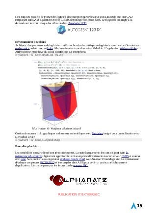 Il est toujours possible de trouver des logiciels de conception par ordinateur sous Linux tels que FreeCAD 
remplaçant autoCAD. Egalement avec le Cloud Computing et les offres SaaS, Les logiciels ont migré à la 
demande sur internet tels que les offres de chez Autodesks 123D 
Environnement de calculs 
Archlinux n'est pas en reste de logiciel en natif pour le calcul numérique en ingénierie et recherche. On retrouve 
mathematica ou bien encore Euler. Mathematica étant une alternative à MatLab. L'application Wolfram Alpha sur 
Android est un must have du calcul scientifique sur smartphone. 
$ yaourt -S mathematica euler 
Gestion de sources bibliographiques et documents scientifiques avec Mendeley intégré pour une utilisation avec 
Libreoffice writer 
$ yaourt -S mendeleydesktop 
Pour aller plus loin… 
Les possibilités sous archlinux sont très conséquentes. La suite logique serait les conseils pour faire la 
maintenance du système. Également approfondir la mise en place d'imprimante avec un serveur CUPS et scanner 
avec sane. Sans oublier la sauvegarde et stockage dans le cloud avec Amazon S3 ou Mega, etc. La communauté 
développe ces propres PKGBUILD et les compiles dans AUR pour avoir un accès au téléchargement 
d'application. L'entraide passe par les forums, ou les canaux IRC 
PUBLICATION IT & CYBERSEC 
15 
Illustration 6: Wolfram Mathematica 8 
