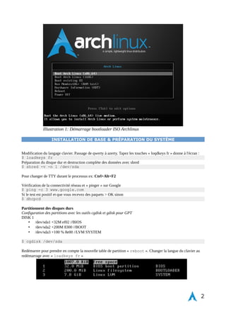 Exigence du système d'exploitation : 
• Mobilité 
• Simplicité de configuration WI-FI + OpenVpn 
• Package de base pour système opérationnel + env graphique + IoT prototyping ready 
• Rapidité de déploiement 
Couche logicielle pour 4go > 8go de RAM avec gnome-shell 
• Gestionnaire de session : GDM 
• Environnement graphique : Gnome-Shell 
• Thème graphique : Elegance 
• Icônes : Numix 
• GTK+ : Numix 
Cette installation ne remplace pas la documentation officielle d'Archlinux, on retrouve mes propres notes de 
configuration et d'optimisation pour une installation sur un disque dur chiffré LUKS avec un volume logique 
LVM, le tout est directement intégré avec la fonction TRIM pour disque dur SSD. La gestion et configuration de 
CRYPTTAB est également abordée pour les partitions chiffrées, équivalent à fstab : 
• Partition root, demande de mot de passe au démarrage de l'ordinateur 
• Partition tmp, séparé dans tmpfs chiffrée 
• Partition swap, chiffrement de la swap par une clé aléatoire à chaque démarrages 
• Partition home, documents et médias chiffrées par clé privée protégée dans la partition root 
Ce tutoriel d'installation ce fait sur une table de partition GPT en utilisant GRUB2 comme bootloader. Par la suite 
le nouveau standard est l'UEFI pour le bootloader, pas nécessaire dans ce cas de figure. 
Pour télécharger et installer Archlinux en liveUSB https://www.archlinux.org/download/ directement sur le site et 
remplacer sdX par le chemin d'accès sur la clé USB avec la ligne de commande dd copiant l'image Archlinux. 
Si la ligne de commande peut faire peur au départ, cela reste la meilleure manière d'apprendre à connaître le 
système d'exploitation de manière approfondi. Il existe une distribution basée sur ArchLinux facilement installable 
dans le cas contraire : Antergos . Pour créer un liveUSB sous Windows essayez avec lili USB Creator. 
$ dd if=/dev/zero/ of=/dev/sdx bs=1k count=1 
$ dd if=archlinux-xxxx.iso of=/dev/sdx 
nota : être connecté à internet via un cable ethernet RJ45 pour l'installation 
2 
 
