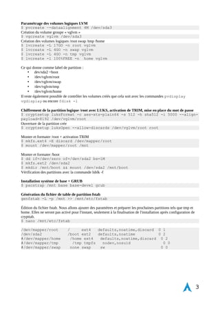INSTALLATION DE BASE & PRÉPARATION DU SYSTÈME 
Modification du langage clavier. Passage de qwerty à azerty. Tapez les touches « loqdkeys fr » donne à l'écran : 
$ loadkeys fr 
Préparation du disque dur et destruction complète des données avec shred 
$ shred -v -n 1 /dev/sda 
Pour changer de TTY durant le processus ex: Ctrl+Alt+F2 
Vérification de la connectivité réseau et « pinger » sur Google 
$ ping -c 3 www.google.com 
Si le test est positif et que vous recevez des paquets > OK sinon 
$ dhcpcd 
Partitionnent des disques durs 
Configuration des partitions avec les outils cgdisk et gdisk pour GPT 
DISK 1 
• /dev/sda1 +32M ef02 //BIOS 
• /dev/sda2 +200M 8300 //BOOT 
• /dev/sda3 +100 % 8e00 //LVM SYSTEM 
$ cgdisk /dev/sda 
Redémarrer pour prendre en compte la nouvelle table de partition « reboot ». Changer la langue du clavier au 
redémarrage avec « loadkeys fr » 
3 
Illustration 1: Démarrage bootloader ISO Archlinux 
 