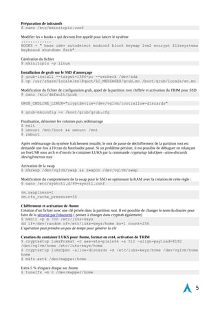 Écriture de crypttab en prévision du paramétrage des partitions chiffrées pour swap et /home en appelant la clé 
privée pour /home 
$ nano /etc/crypttab 
# home /dev/vglvm/home /etc/luks-keys/home 
# swap /dev/vglvm/swap /dev/urandom swap,cipher=aes-xts-plain64: 
whirlpool,size=512,hash=sha512 
# tmp /dev/vglvm/tmp /dev/urandom tmp,cipher=aes-xts-plain64, 
size=256 
Chrooter le nouvel environnement configuré 
$ arch-chroot /mnt /bin/bash 
Mot de passe super-administrateur root 
$ passwd 
Nom de la machine 
$ nano /etc/hostname 
Configuration de locale, paramétrage des langues 
$ nano /etc/locale.gen 
en_US.UTF-8 UTF-8 
fr_FR.UTF-8 UTF-8 
fr-FR ISO-8859-15 
fr-FR@euro ISO-8859-15 
Génération du fichier 
$ locale-gen 
Configuration du langage par défaut 
$ nano /etc/locale.conf 
LANG="fr_FR.UTF-8" 
LC_COLLATE="fr_FR.UTF-8" 
Exporter le langage actuel pour création dans initramfs 
$ export LANG=fr_FR.UTF-8 
Console, fonts, clavier azerty 
$ nano /etc/vconsole.conf 
KEYMAP=fr-pc 
FONT= 
FONT_MAP= 
Configuration du fuseau horaire 
$ ln -s /usr/share/zoneinfo/Europe/Paris /etc/localtime 
Paramétrage de l'horloge 
$ hwclock --systohc --utc 
Édition du rc.conf script au démarrage 
$ nano /etc/rc.conf 
# Configuration file for initscripts 
DAEMONS=(hwclock syslog-ng network) 
Démarrage du service dhcpcd avec systemd (ethernet) 
$ systemctl enable dhcpcd 
5 
 