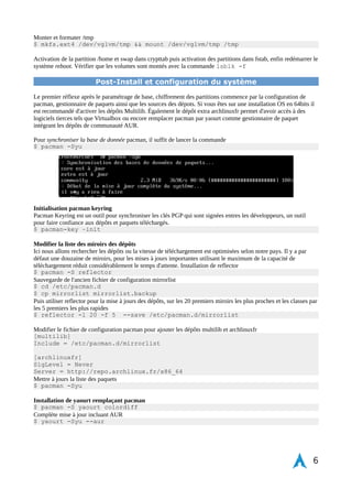 Préparation de initramfs 
$ nano /etc/mkinitcpio.conf 
Modifier les « hooks » qui devront être appelé pour lancer le système 
............. 
HOOKS = " base udev autodetect modconf block keymap lvm2 encrypt filesystems 
keyboard shutdown fsck" 
Génération du fichier 
$ mkinitcpio -p linux 
Installation de grub sur le SSD d'amorçage 
$ grub-install --target=i386-pc --recheck /dev/sda 
$ cp /usr/share/locale/en@quot/LC_MESSAGES/grub.mo /boot/grub/locale/en.mo 
Modification du fichier de configuration grub, appel de la partition root chiffrée et activation du TRIM pour SSD 
$ nano /etc/default/grub 
GRUB_CMDLINE_LINUX="cryptdevice=/dev/vglvm/root:allow-discards" 
$ grub-mkconfig -o /boot/grub/grub.cfg 
Finalisation, démonter les volumes puis redémarrage 
$ exit 
$ umount /mnt/boot && umount /mnt 
$ reboot 
Après redémarrage du système fraîchement installé, le mot de passe de déchiffrement de la partition root est 
demandé une fois à l'écran du bootloader passé. Si un problème persiste, il est possible de débuguer en relançant 
un liveUSB sous arch et d'ouvrir le container LUKS par la commande cryptsetup luksOpen –alow-discards 
/dev/vglvm/root root 
Activation de la swap 
$ mkswap /dev/vglvm/swap && swapon /dev/vglvm/swap 
Modification du comportement de la swap pour le SSD en optimisant la RAM avec la création de cette règle : 
$ nano /etc/systctl.d/99-sysctl.conf 
vm.swapiness=1 
vm.cfs_cache_pressure=50 
Chiffrement et activation de /home 
Création d'un fichier avec une clé privée dans la partition root. Il est possible de changer le nom du dossier pour 
faire de la sécurité par l'obscurité ( pensez à changer dans crypttab également) 
$ mkdir -p m 700 /etc/luks-keys 
dd if=/dev/random of=/etc/luks-keys/home bs=1 count=256 
L'opération peut prendre un peu de temps pour générer la clé 
Creation du container LUKS pour /home, format en ext4, activation de TRIM 
$ cryptsetup luksFormat -c aes-xts-plain64 -s 512 –align-payload=8192 
/dev/vglvm/home /etc/luks-keys/home 
$ cryptsetup luksOpen –allow-discards -d /etc/luks-keys/home /dev/vglvm/home 
home 
$ mkfs.ext4 /dev/mapper/home 
Extra 5 % d'espace disque sur /home 
$ tune2fs -m 0 /dev/mapper/home 
6 
 