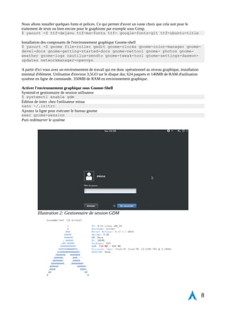 Ajout d'un nouvel utilisateur 
$ useradd -m -g users -G audio,lp,optical,storage,power,video,games, 
network,wheel -s /bin/bash missa 
Mise en place du mot de passe utilisateur 
passwd missa 
Édition dans visudo pour les droits admins 
EDITOR=nano visudo 
Décommenter dans le fichier visudo le groupe « wheel » pour utiliser la commande sudo avec l'utilisateur missa 
%wheel ALL=(ALL) ALL 
Installation des drivers audio, claviers et intel carte graphique, openGL 
$ yaourt -S alsa-utils xf86-input-synaptics xf86-video-intel lib32-intel-dri 
mesa 
Dans le cadre de carte graphique nvidia x64 
$ yaourt -S nvidia lib32-nvidia-utils 
Et pour le cas de carte graphique AMD 
$ yaourt -S xf86-video-ati 
Test du son et sauvegarde de la configuration 
$ speaker-test -c 2 
$ alsactl store 
Installation de Xorg serveur graphique. Première couche du serveur X. Rudimentaire mais essentiel pour tester le 
système avant la mise en place de l'environnement graphique Gnome-Shell 
$ yaourt -S xorg-server xorg-xinit xorg-server-utils xorg-twm xorg-xclock 
xterm 
Modification de la configuration du clavier sous Xorg 
$ nano /etc/X11/xorg.conf.d/10-evdev.conf 
Section "InputClass" 
Identifier "evdev keyboard 
catchall" 
MatchIsKeyboard "on" 
MatchDevicePath "/dev/input/event*" 
Option "XkbLayout" "fr" 
Driver "evdev" 
EndSection 
Lancement du serveur X 
$ startx 
8 
 