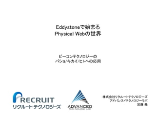 Eddystoneで始まる
Physical Webの世界
株式会社リクルートテクノロジーズ
アドバンスドテクノロジーラボ
加藤 亮
ビーコンテクノロジーの
バショ/キカイ/ヒトへの応用
 