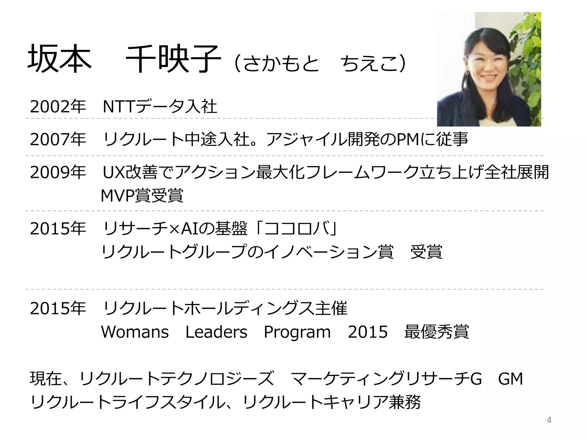 2002年 NTTデータ入社
2007年 リクルート中途入社。アジャイル開発のPMに従事
2009年 UX改善でアクション最大化フレームワーク立ち上げ全社展開
MVP賞受賞
2015年 リサーチ×AIの基盤「ココロバ」
リクルートグループのイノベーション賞 受賞
2015年 リクルートホールディングス主催
Womans Leaders Program 2015 最優秀賞
現在、リクルートテクノロジーズ マーケティングリサーチG GM
リクルートライフスタイル、リクルートキャリア兼務
坂本 千映子（さかもと ちえこ）
4
 