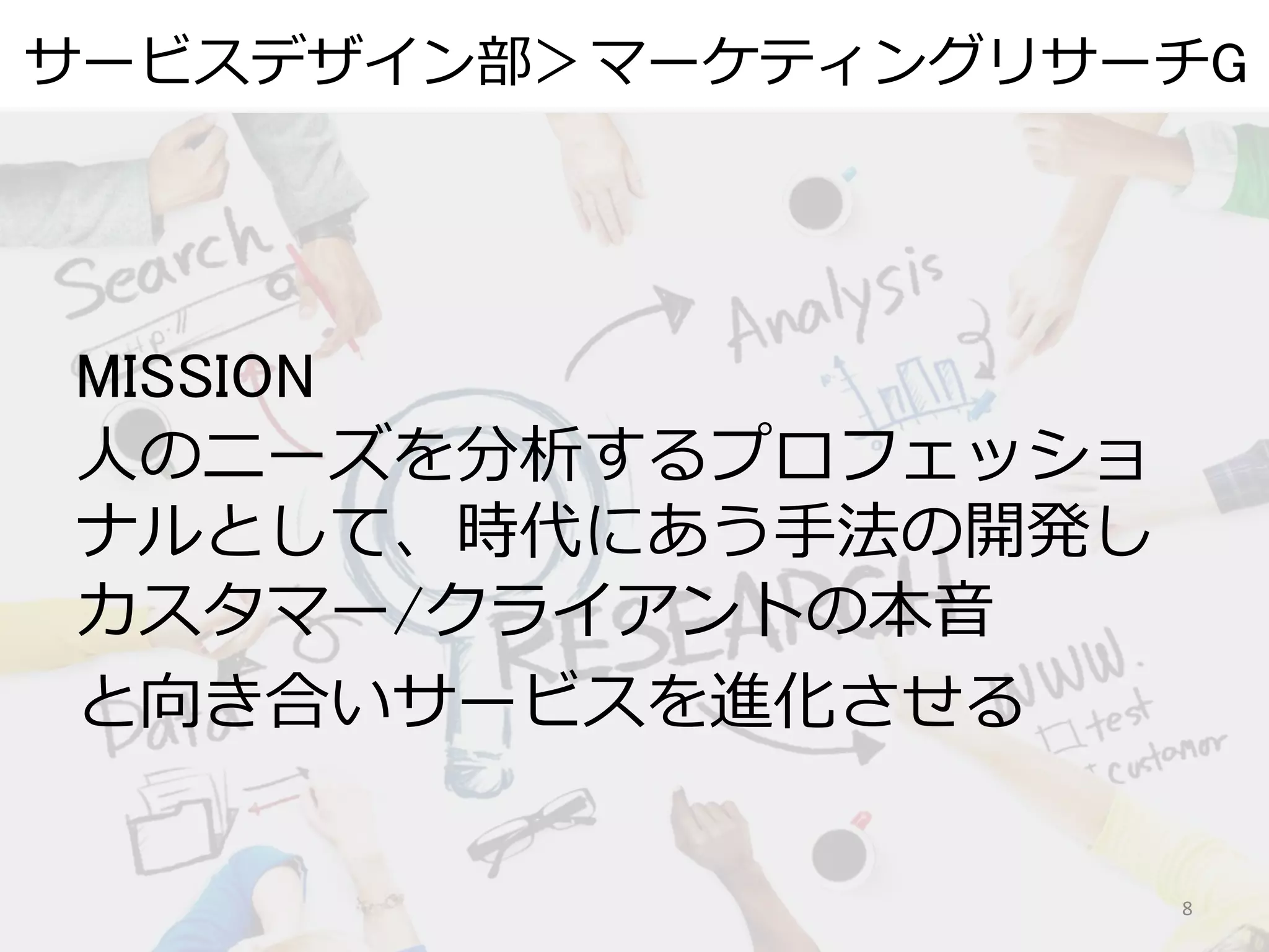 サービスデザイン部＞マーケティングリサーチG
8
MISSION
人のニーズを分析するプロフェッショ
ナルとして、時代にあう手法の開発し
カスタマー/クライアントの本音
と向き合いサービスを進化させる
 