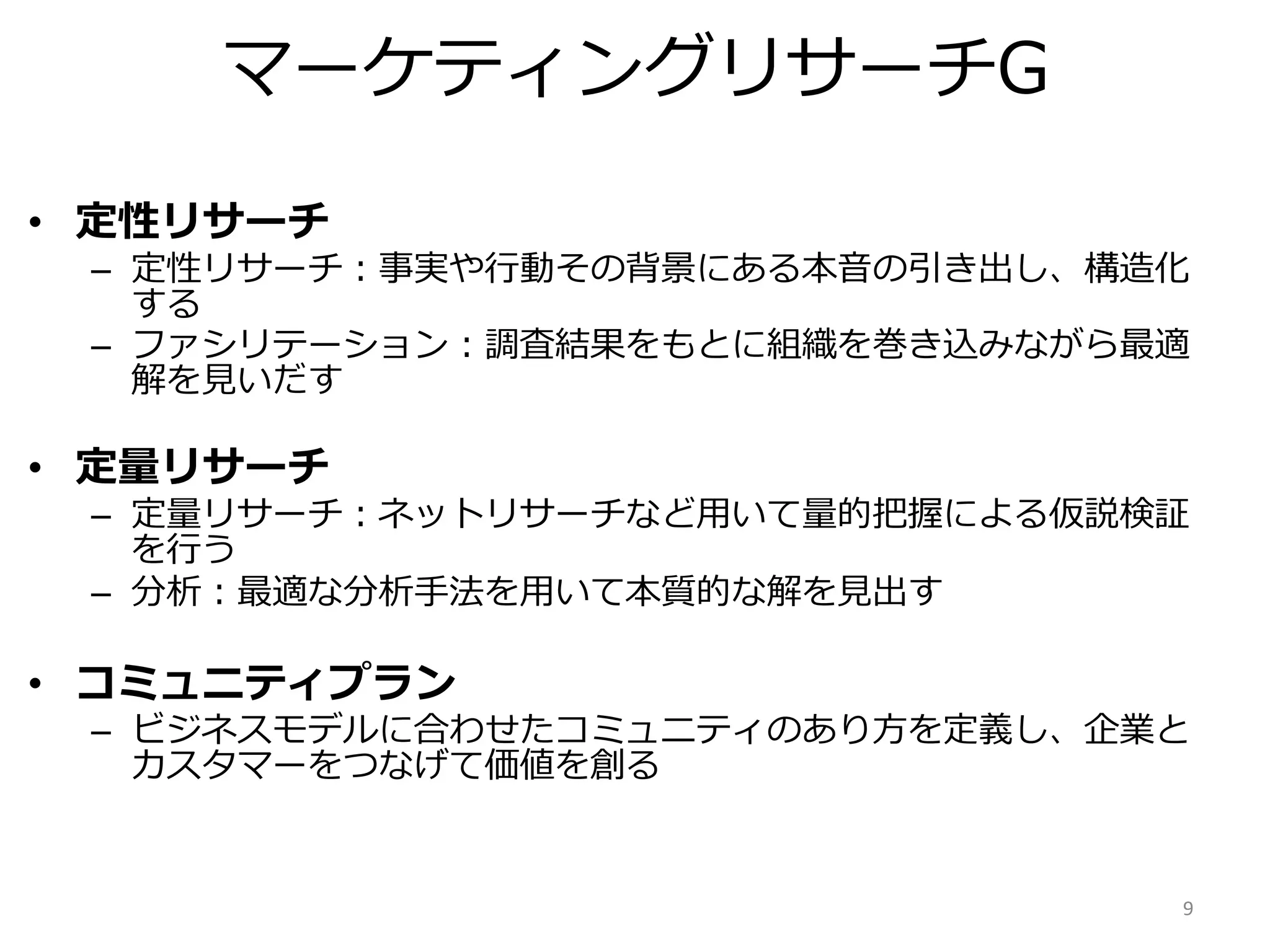 9
• 定性リサーチ
– 定性リサーチ：事実や行動その背景にある本音の引き出し、構造化
する
– ファシリテーション：調査結果をもとに組織を巻き込みながら最適
解を見いだす
• 定量リサーチ
– 定量リサーチ：ネットリサーチなど用いて量的把握による仮説検証
を行う
– 分析：最適な分析手法を用いて本質的な解を見出す
• コミュニティプラン
– ビジネスモデルに合わせたコミュニティのあり方を定義し、企業と
カスタマーをつなげて価値を創る
マーケティングリサーチG
 
