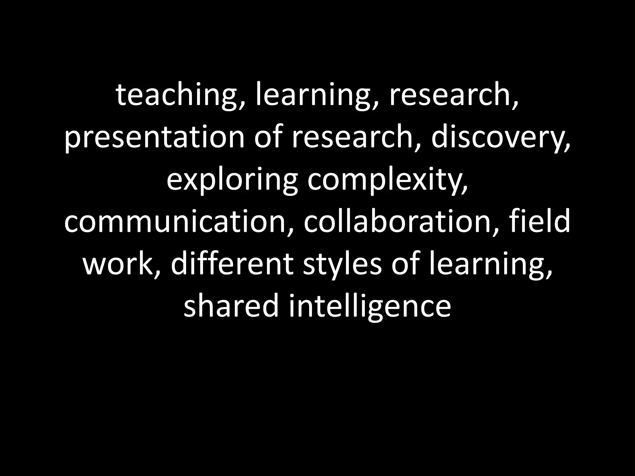 teaching, learning, research, presentation of research, discovery, exploring complexity, communication, collaboration, field work, different styles of learning, shared intelligence  