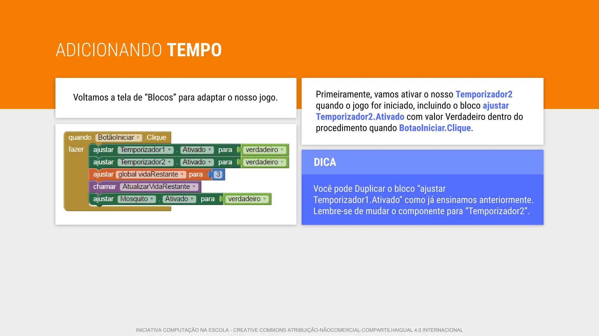 ADICIONANDO TEMPO
Voltamos a tela de “Blocos” para adaptar o nosso jogo. Primeiramente, vamos ativar o nosso Temporizador2
quando o jogo for iniciado, incluindo o bloco ajustar
Temporizador2.Ativado com valor Verdadeiro dentro do
procedimento quando BotaoIniciar.Clique.
Você pode Duplicar o bloco “ajustar
Temporizador1.Ativado” como já ensinamos anteriormente.
Lembre-se de mudar o componente para “Temporizador2”.
DICA
INICIATIVA COMPUTAÇÃO NA ESCOLA - CREATIVE COMMONS ATRIBUIÇÃO-NÃOCOMERCIAL-COMPARTILHAIGUAL 4.0 INTERNACIONAL
 