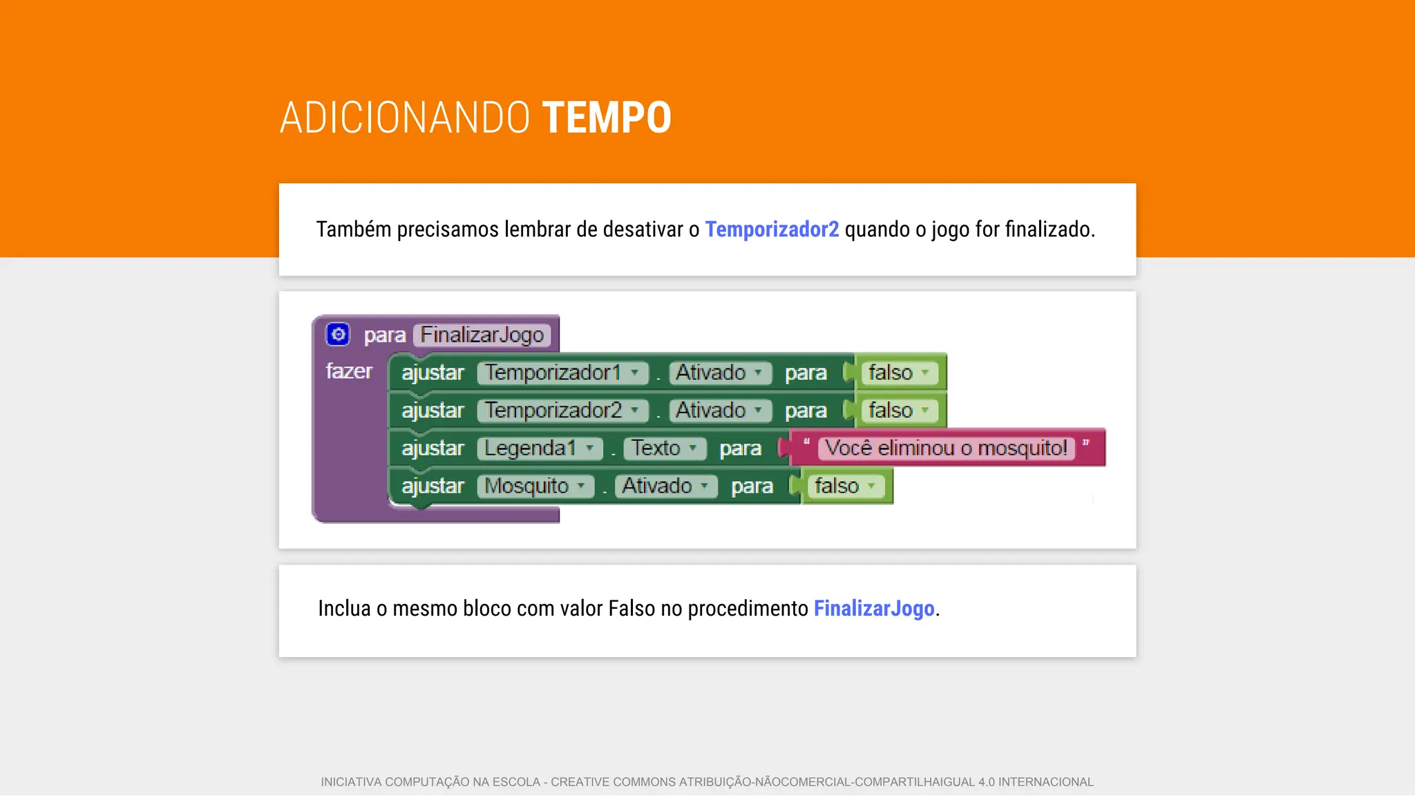 ADICIONANDO TEMPO
Também precisamos lembrar de desativar o Temporizador2 quando o jogo for ﬁnalizado.
Inclua o mesmo bloco com valor Falso no procedimento FinalizarJogo.
INICIATIVA COMPUTAÇÃO NA ESCOLA - CREATIVE COMMONS ATRIBUIÇÃO-NÃOCOMERCIAL-COMPARTILHAIGUAL 4.0 INTERNACIONAL
 