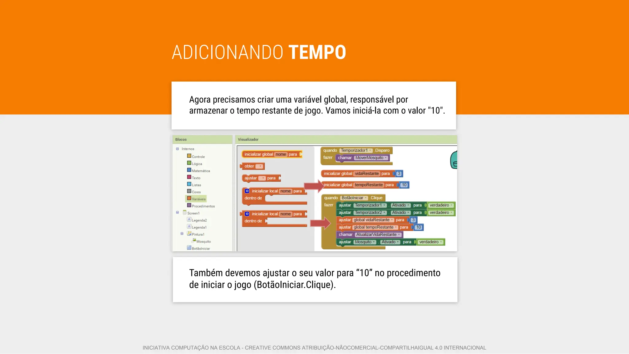 ADICIONANDO TEMPO
Agora precisamos criar uma variável global, responsável por
armazenar o tempo restante de jogo. Vamos iniciá-la com o valor "10".
Também devemos ajustar o seu valor para “10” no procedimento
de iniciar o jogo (BotãoIniciar.Clique).
INICIATIVA COMPUTAÇÃO NA ESCOLA - CREATIVE COMMONS ATRIBUIÇÃO-NÃOCOMERCIAL-COMPARTILHAIGUAL 4.0 INTERNACIONAL
 