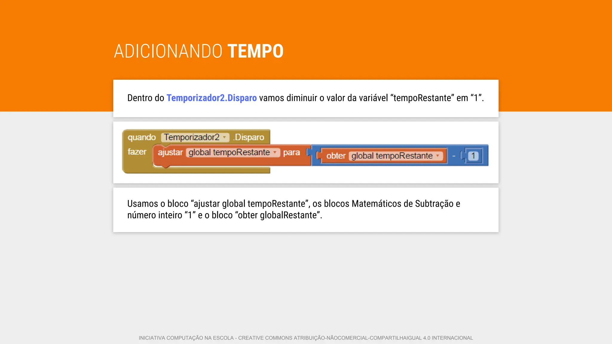 ADICIONANDO TEMPO
Dentro do Temporizador2.Disparo vamos diminuir o valor da variável “tempoRestante” em “1”.
Usamos o bloco “ajustar global tempoRestante”, os blocos Matemáticos de Subtração e
número inteiro “1” e o bloco “obter globalRestante”.
INICIATIVA COMPUTAÇÃO NA ESCOLA - CREATIVE COMMONS ATRIBUIÇÃO-NÃOCOMERCIAL-COMPARTILHAIGUAL 4.0 INTERNACIONAL
 