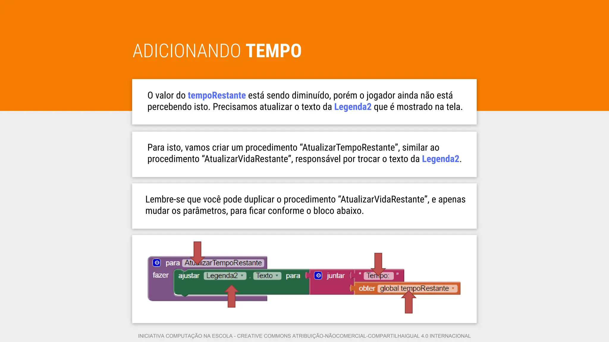 ADICIONANDO TEMPO
O valor do tempoRestante está sendo diminuído, porém o jogador ainda não está
percebendo isto. Precisamos atualizar o texto da Legenda2 que é mostrado na tela.
Lembre-se que você pode duplicar o procedimento “AtualizarVidaRestante”, e apenas
mudar os parâmetros, para ﬁcar conforme o bloco abaixo.
Para isto, vamos criar um procedimento “AtualizarTempoRestante”, similar ao
procedimento “AtualizarVidaRestante”, responsável por trocar o texto da Legenda2.
INICIATIVA COMPUTAÇÃO NA ESCOLA - CREATIVE COMMONS ATRIBUIÇÃO-NÃOCOMERCIAL-COMPARTILHAIGUAL 4.0 INTERNACIONAL
 