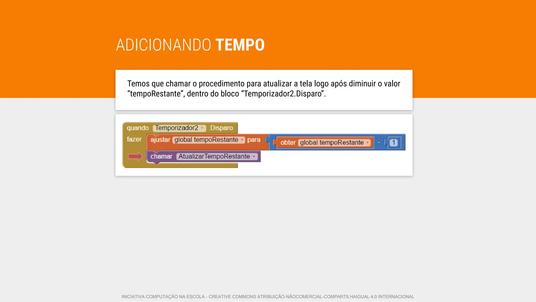 ADICIONANDO TEMPO
Temos que chamar o procedimento para atualizar a tela logo após diminuir o valor
“tempoRestante”, dentro do bloco “Temporizador2.Disparo”.
INICIATIVA COMPUTAÇÃO NA ESCOLA - CREATIVE COMMONS ATRIBUIÇÃO-NÃOCOMERCIAL-COMPARTILHAIGUAL 4.0 INTERNACIONAL
 
