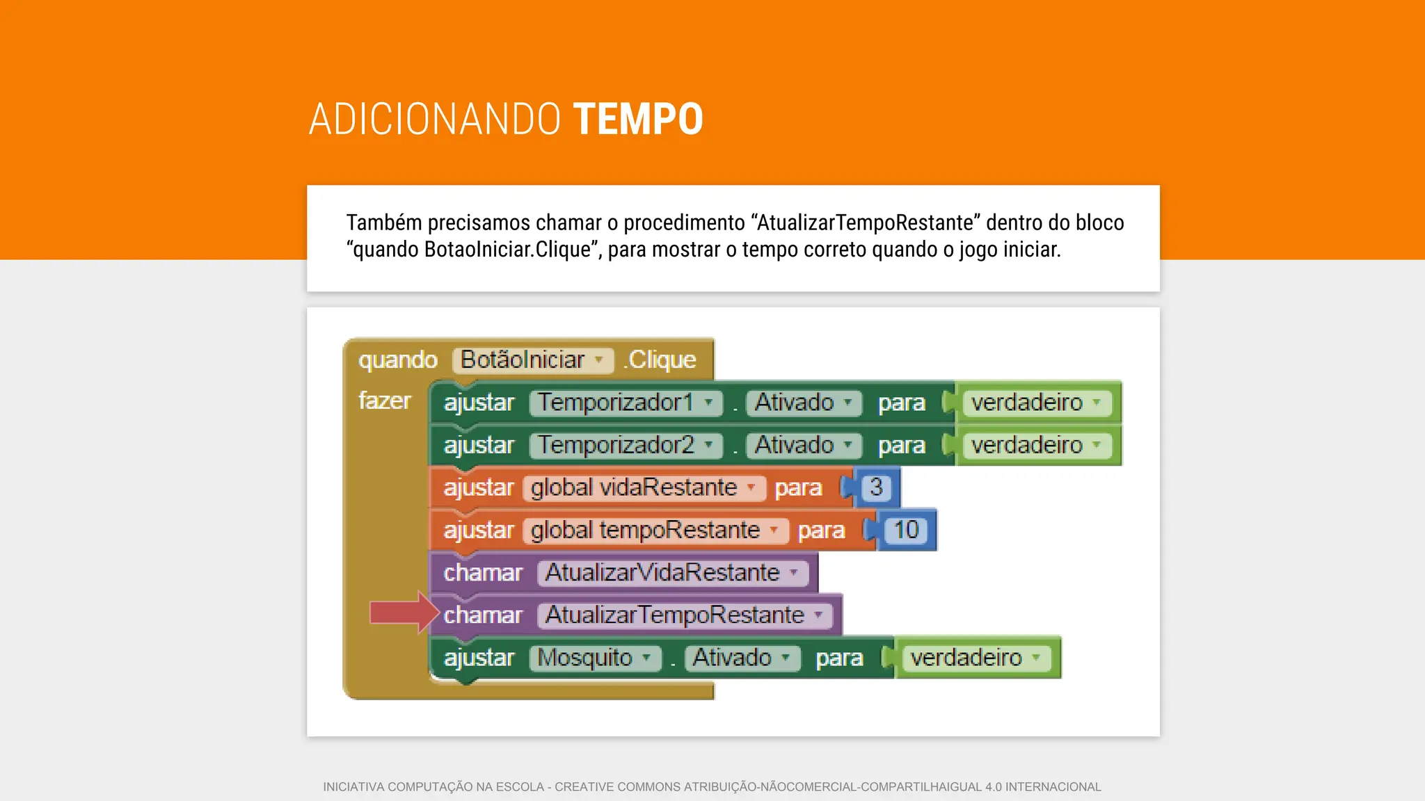 ADICIONANDO TEMPO
Também precisamos chamar o procedimento “AtualizarTempoRestante” dentro do bloco
“quando BotaoIniciar.Clique”, para mostrar o tempo correto quando o jogo iniciar.
INICIATIVA COMPUTAÇÃO NA ESCOLA - CREATIVE COMMONS ATRIBUIÇÃO-NÃOCOMERCIAL-COMPARTILHAIGUAL 4.0 INTERNACIONAL
 