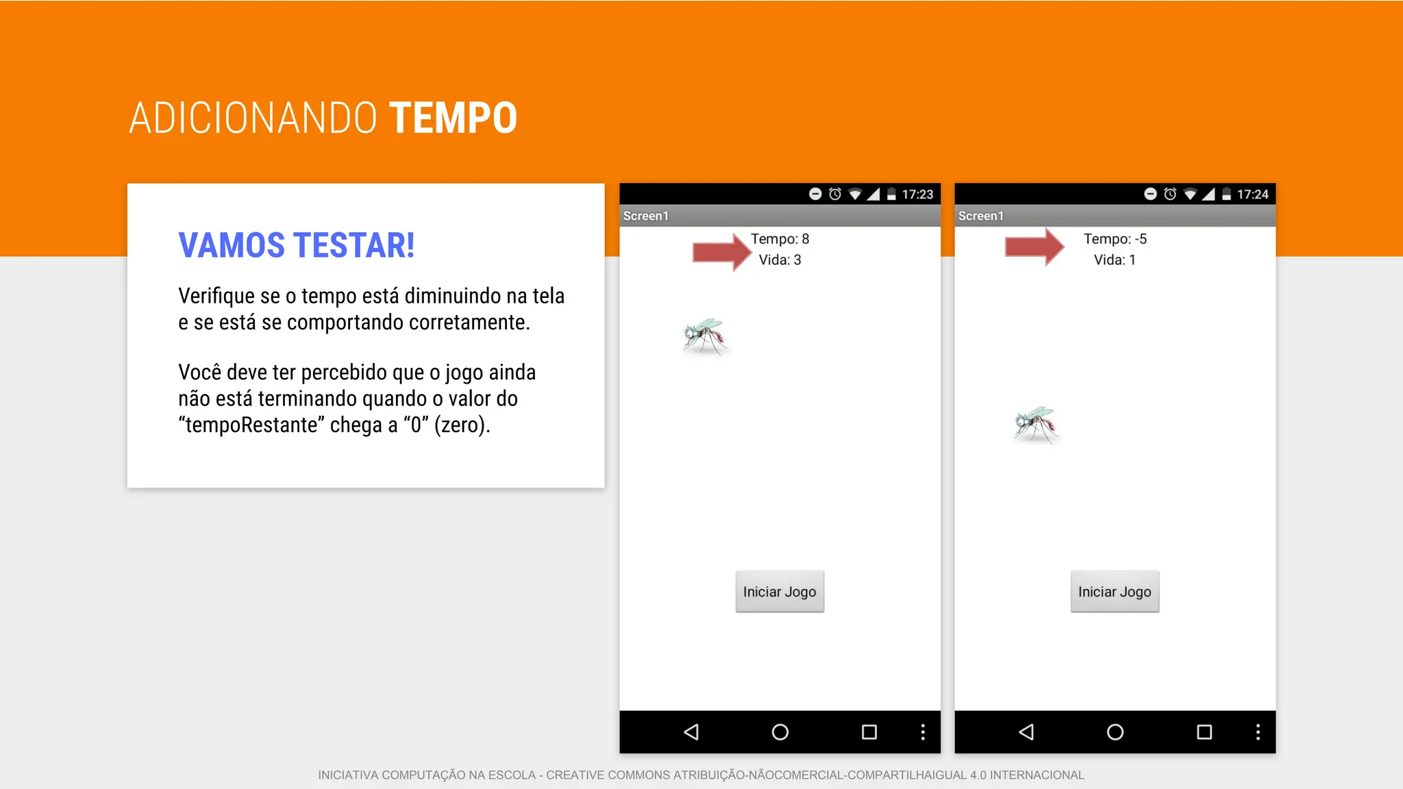 ADICIONANDO TEMPO
VAMOS TESTAR!
Veriﬁque se o tempo está diminuindo na tela
e se está se comportando corretamente.
Você deve ter percebido que o jogo ainda
não está terminando quando o valor do
“tempoRestante” chega a “0” (zero).
INICIATIVA COMPUTAÇÃO NA ESCOLA - CREATIVE COMMONS ATRIBUIÇÃO-NÃOCOMERCIAL-COMPARTILHAIGUAL 4.0 INTERNACIONAL
 