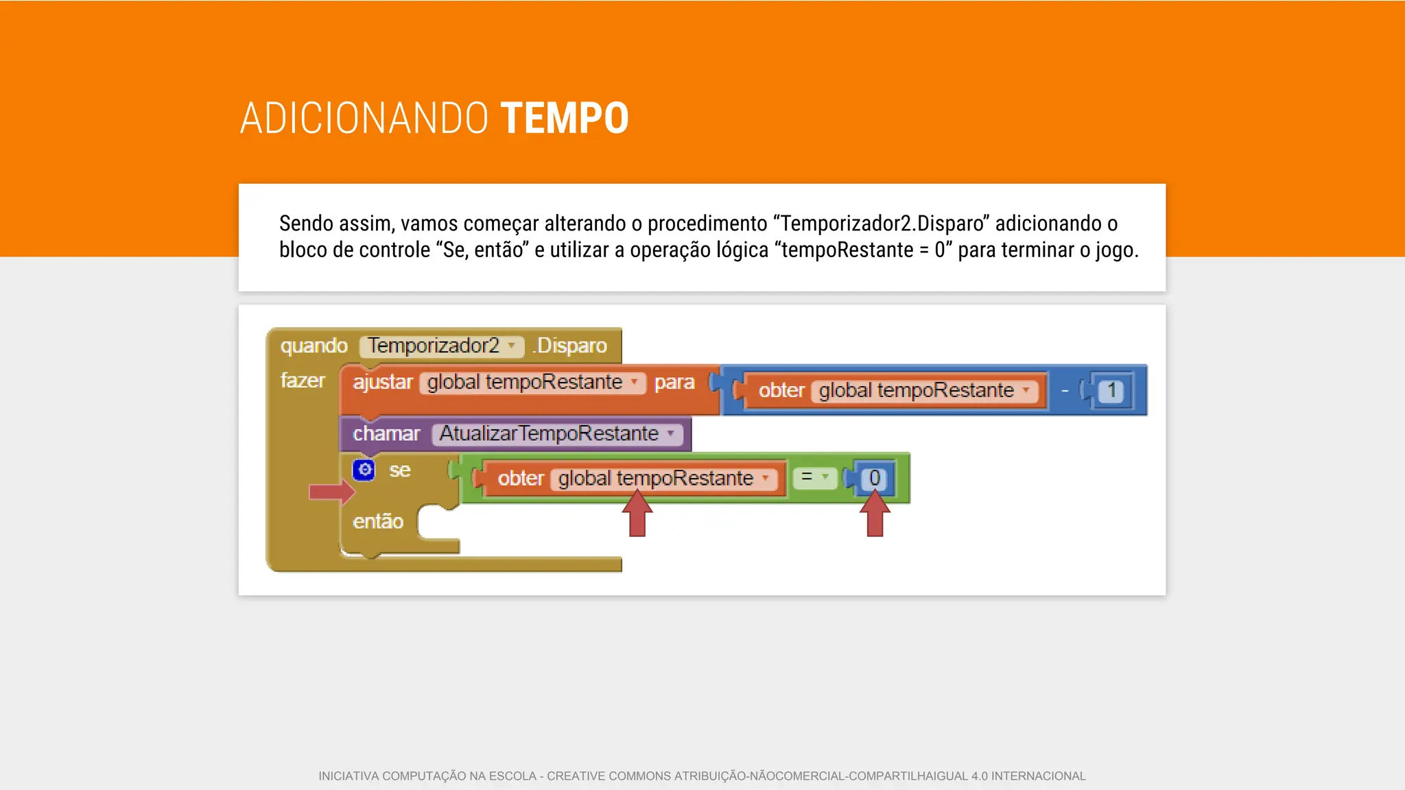 ADICIONANDO TEMPO
Sendo assim, vamos começar alterando o procedimento “Temporizador2.Disparo” adicionando o
bloco de controle “Se, então” e utilizar a operação lógica “tempoRestante = 0” para terminar o jogo.
INICIATIVA COMPUTAÇÃO NA ESCOLA - CREATIVE COMMONS ATRIBUIÇÃO-NÃOCOMERCIAL-COMPARTILHAIGUAL 4.0 INTERNACIONAL
 