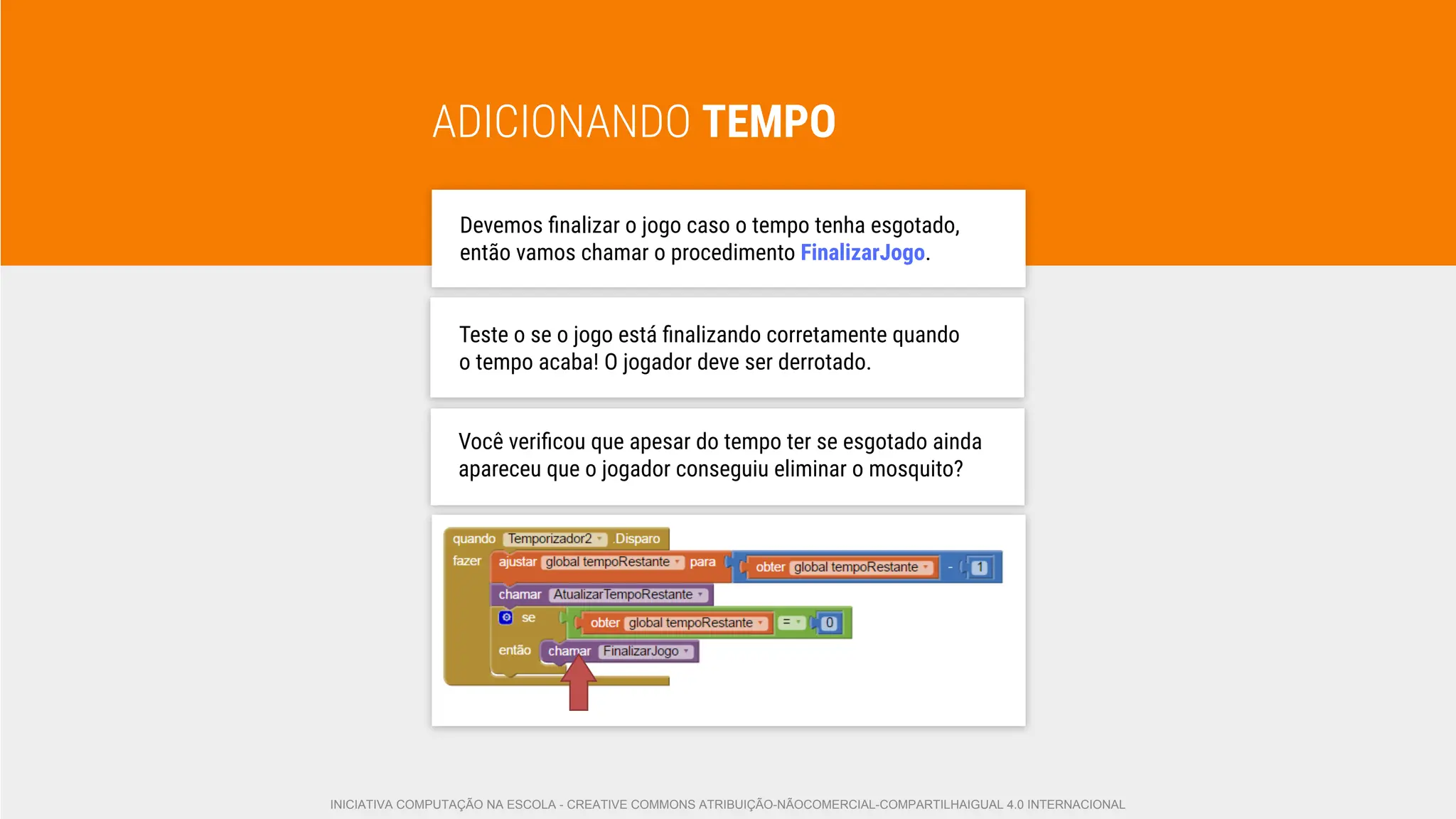 ADICIONANDO TEMPO
Devemos ﬁnalizar o jogo caso o tempo tenha esgotado,
então vamos chamar o procedimento FinalizarJogo.
Teste o se o jogo está ﬁnalizando corretamente quando
o tempo acaba! O jogador deve ser derrotado.
Você veriﬁcou que apesar do tempo ter se esgotado ainda
apareceu que o jogador conseguiu eliminar o mosquito?
INICIATIVA COMPUTAÇÃO NA ESCOLA - CREATIVE COMMONS ATRIBUIÇÃO-NÃOCOMERCIAL-COMPARTILHAIGUAL 4.0 INTERNACIONAL
 