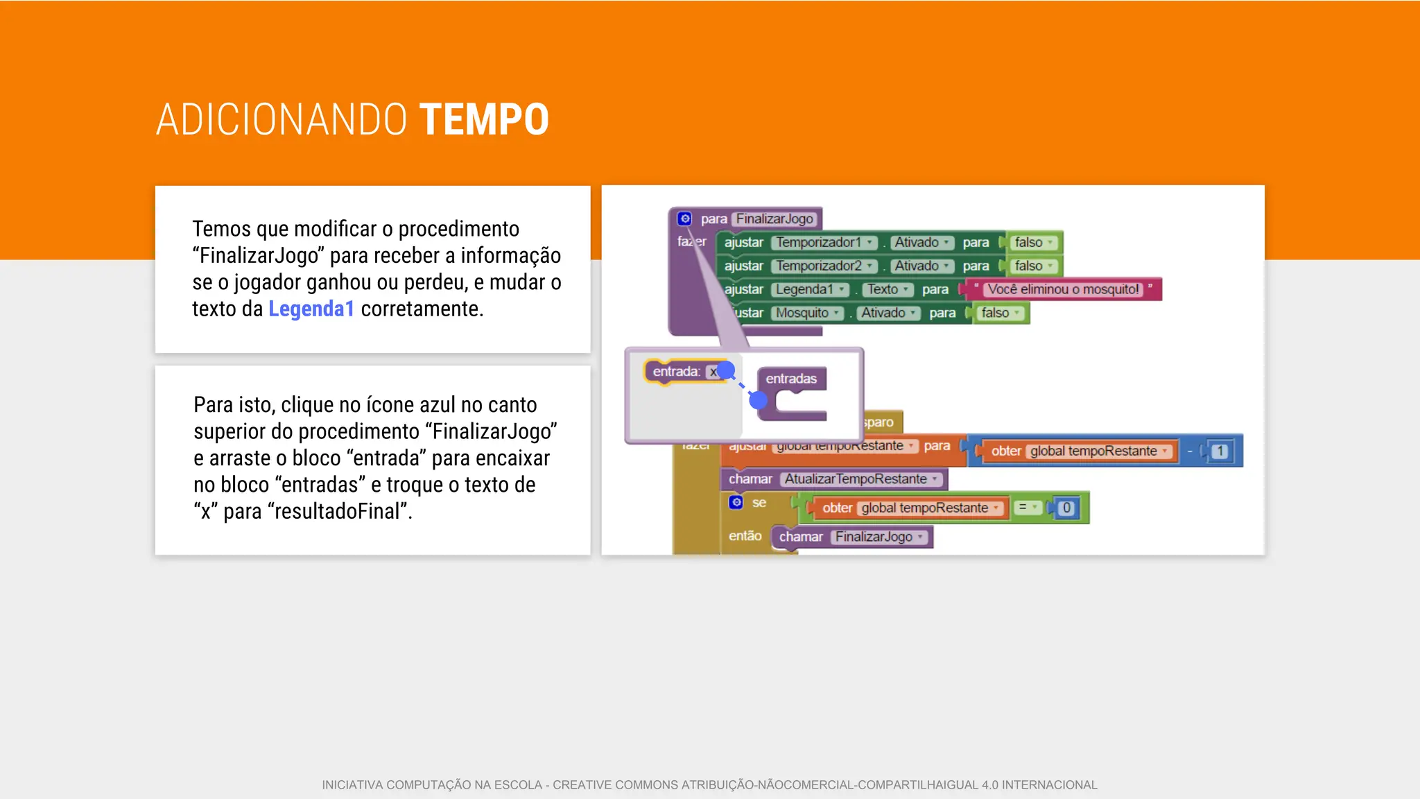 ADICIONANDO TEMPO
Temos que modiﬁcar o procedimento
“FinalizarJogo” para receber a informação
se o jogador ganhou ou perdeu, e mudar o
texto da Legenda1 corretamente.
Para isto, clique no ícone azul no canto
superior do procedimento “FinalizarJogo”
e arraste o bloco “entrada” para encaixar
no bloco “entradas” e troque o texto de
“x” para “resultadoFinal”.
INICIATIVA COMPUTAÇÃO NA ESCOLA - CREATIVE COMMONS ATRIBUIÇÃO-NÃOCOMERCIAL-COMPARTILHAIGUAL 4.0 INTERNACIONAL
 