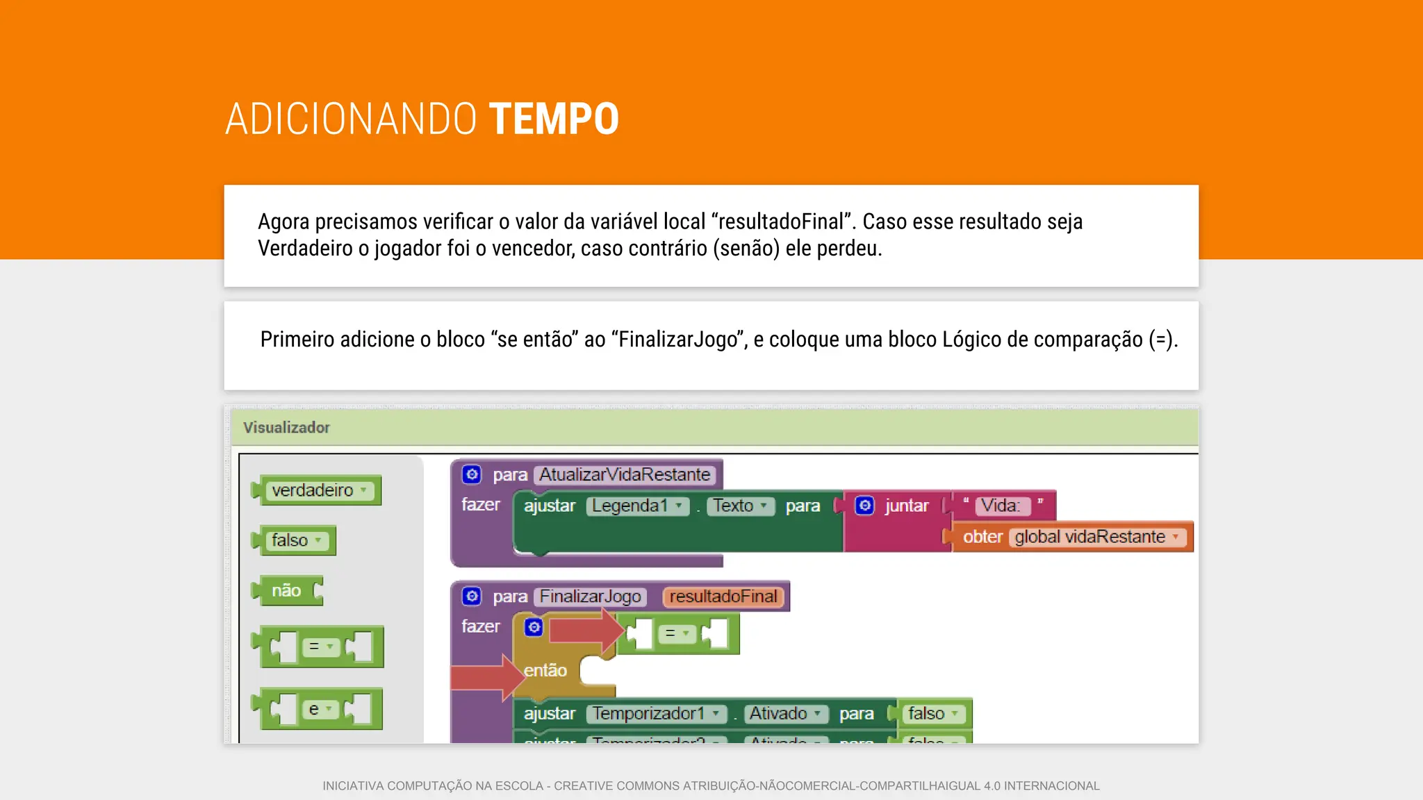 ADICIONANDO TEMPO
Agora precisamos veriﬁcar o valor da variável local “resultadoFinal”. Caso esse resultado seja
Verdadeiro o jogador foi o vencedor, caso contrário (senão) ele perdeu.
Primeiro adicione o bloco “se então” ao “FinalizarJogo”, e coloque uma bloco Lógico de comparação (=).
INICIATIVA COMPUTAÇÃO NA ESCOLA - CREATIVE COMMONS ATRIBUIÇÃO-NÃOCOMERCIAL-COMPARTILHAIGUAL 4.0 INTERNACIONAL
 