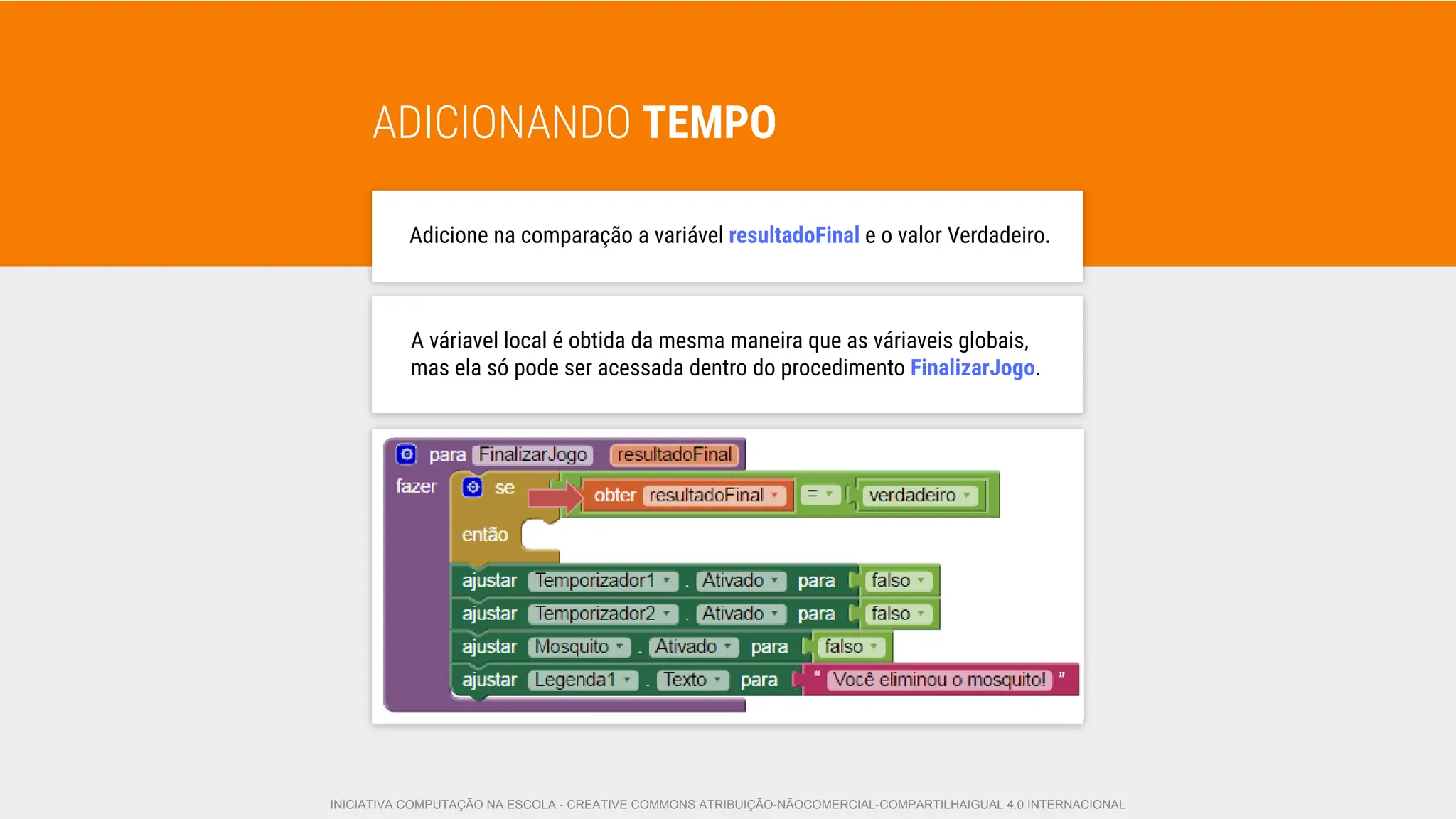 ADICIONANDO TEMPO
Adicione na comparação a variável resultadoFinal e o valor Verdadeiro.
A váriavel local é obtida da mesma maneira que as váriaveis globais,
mas ela só pode ser acessada dentro do procedimento FinalizarJogo.
INICIATIVA COMPUTAÇÃO NA ESCOLA - CREATIVE COMMONS ATRIBUIÇÃO-NÃOCOMERCIAL-COMPARTILHAIGUAL 4.0 INTERNACIONAL
 