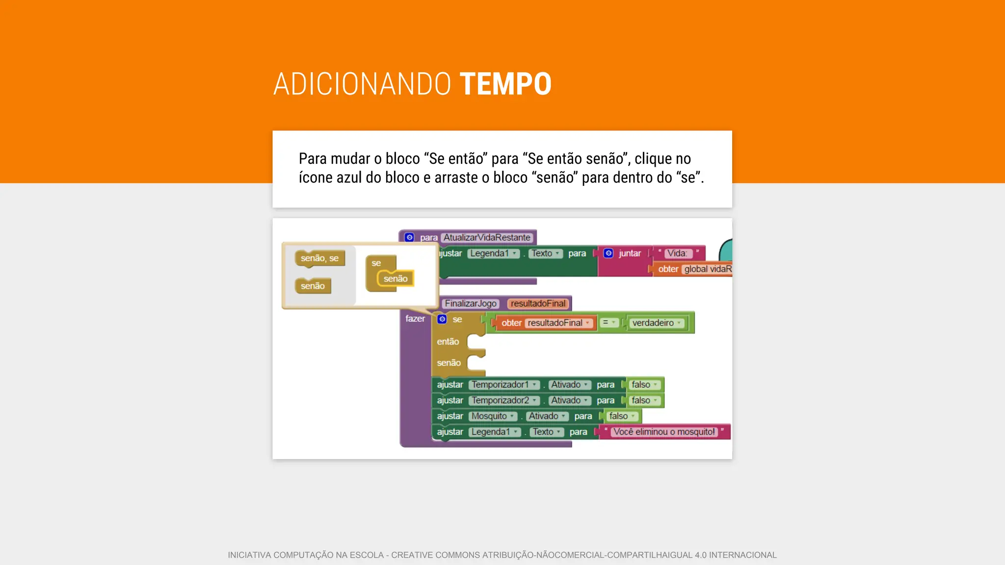 ADICIONANDO TEMPO
Para mudar o bloco “Se então” para “Se então senão”, clique no
ícone azul do bloco e arraste o bloco “senão” para dentro do “se”.
INICIATIVA COMPUTAÇÃO NA ESCOLA - CREATIVE COMMONS ATRIBUIÇÃO-NÃOCOMERCIAL-COMPARTILHAIGUAL 4.0 INTERNACIONAL
 