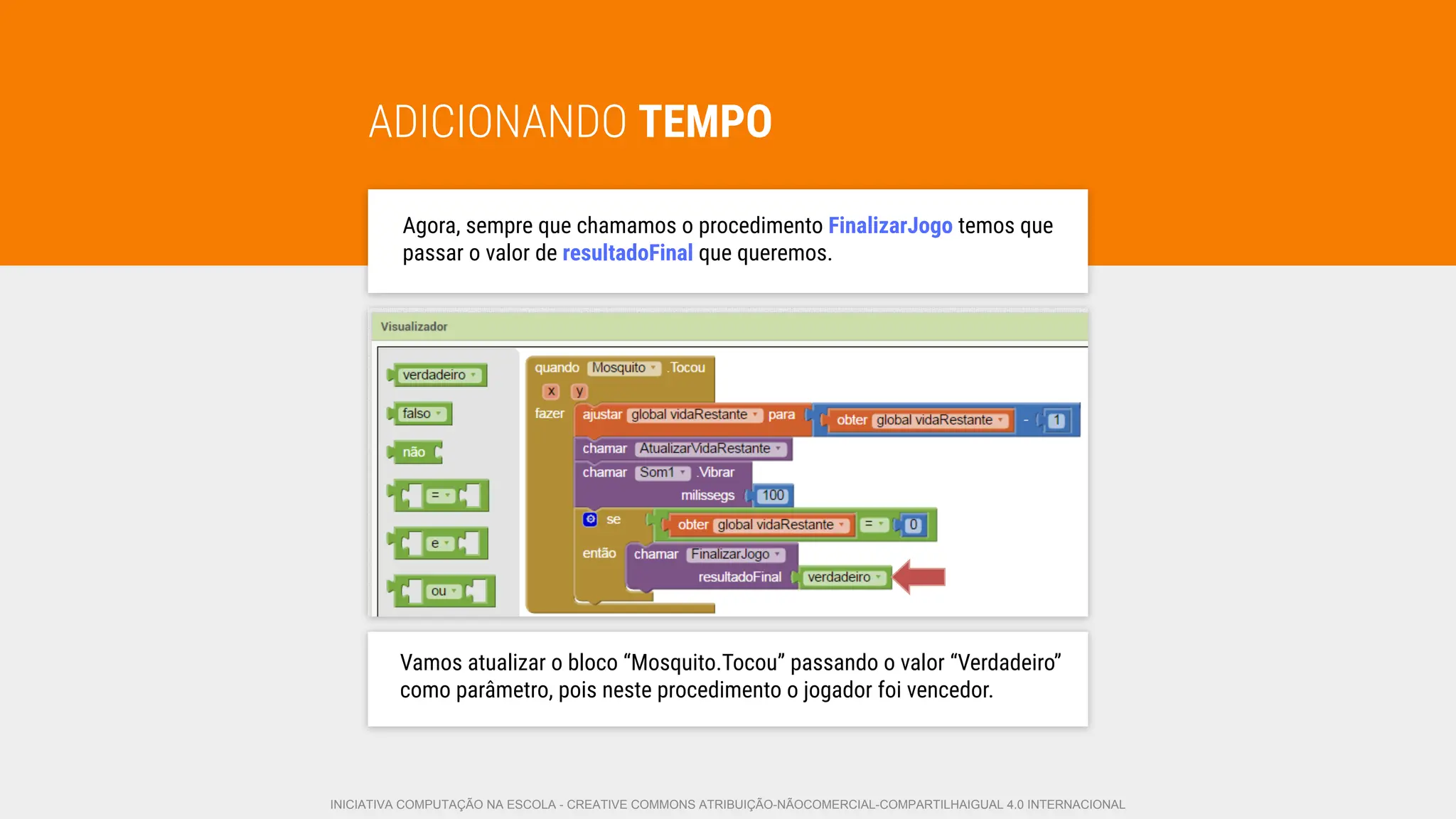 ADICIONANDO TEMPO
Agora, sempre que chamamos o procedimento FinalizarJogo temos que
passar o valor de resultadoFinal que queremos.
Vamos atualizar o bloco “Mosquito.Tocou” passando o valor “Verdadeiro”
como parâmetro, pois neste procedimento o jogador foi vencedor.
INICIATIVA COMPUTAÇÃO NA ESCOLA - CREATIVE COMMONS ATRIBUIÇÃO-NÃOCOMERCIAL-COMPARTILHAIGUAL 4.0 INTERNACIONAL
 