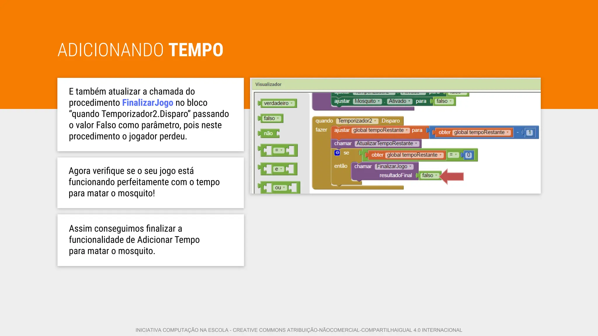ADICIONANDO TEMPO
E também atualizar a chamada do
procedimento FinalizarJogo no bloco
“quando Temporizador2.Disparo” passando
o valor Falso como parâmetro, pois neste
procedimento o jogador perdeu.
Agora veriﬁque se o seu jogo está
funcionando perfeitamente com o tempo
para matar o mosquito!
Assim conseguimos ﬁnalizar a
funcionalidade de Adicionar Tempo
para matar o mosquito.
INICIATIVA COMPUTAÇÃO NA ESCOLA - CREATIVE COMMONS ATRIBUIÇÃO-NÃOCOMERCIAL-COMPARTILHAIGUAL 4.0 INTERNACIONAL
 