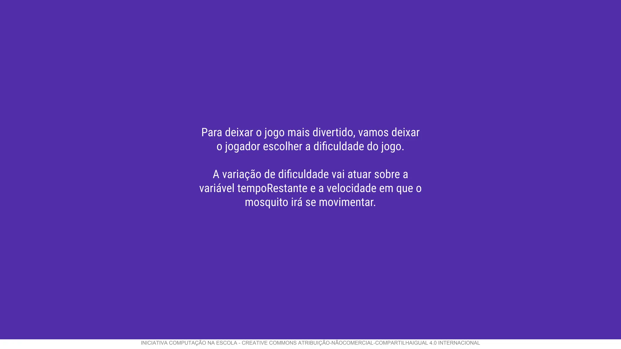 Para deixar o jogo mais divertido, vamos deixar
o jogador escolher a diﬁculdade do jogo.
A variação de diﬁculdade vai atuar sobre a
variável tempoRestante e a velocidade em que o
mosquito irá se movimentar.
INICIATIVA COMPUTAÇÃO NA ESCOLA - CREATIVE COMMONS ATRIBUIÇÃO-NÃOCOMERCIAL-COMPARTILHAIGUAL 4.0 INTERNACIONAL
 