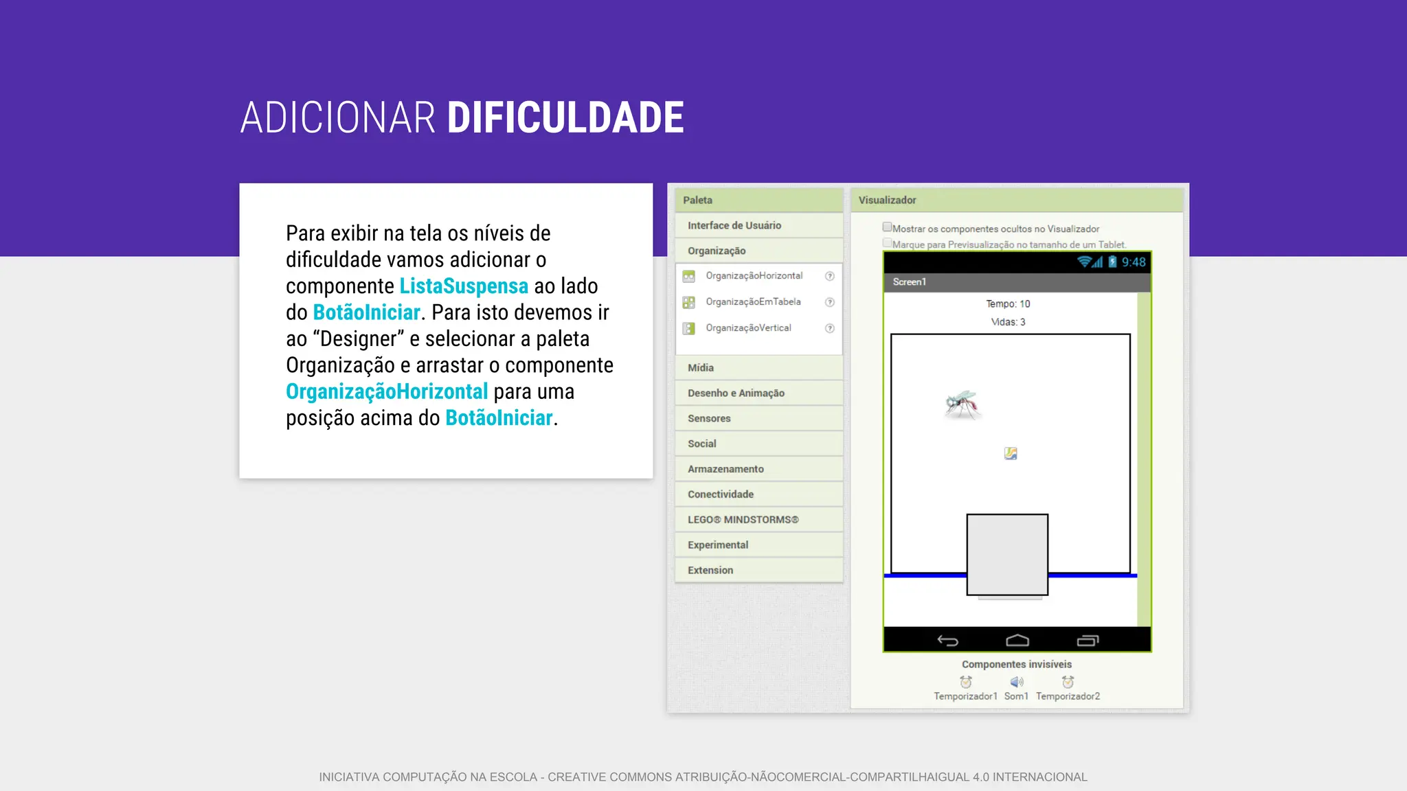 ADICIONAR DIFICULDADE
Para exibir na tela os níveis de
diﬁculdade vamos adicionar o
componente ListaSuspensa ao lado
do BotãoIniciar. Para isto devemos ir
ao “Designer” e selecionar a paleta
Organização e arrastar o componente
OrganizaçãoHorizontal para uma
posição acima do BotãoIniciar.
INICIATIVA COMPUTAÇÃO NA ESCOLA - CREATIVE COMMONS ATRIBUIÇÃO-NÃOCOMERCIAL-COMPARTILHAIGUAL 4.0 INTERNACIONAL
 