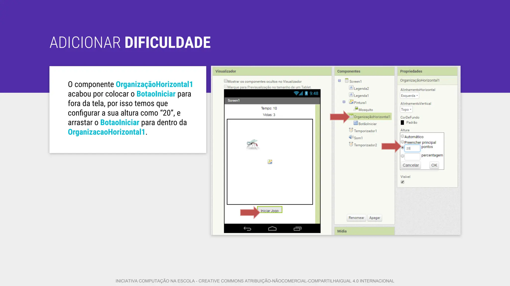 ADICIONAR DIFICULDADE
O componente OrganizaçãoHorizontal1
acabou por colocar o BotaoIniciar para
fora da tela, por isso temos que
conﬁgurar a sua altura como “20”, e
arrastar o BotaoIniciar para dentro da
OrganizacaoHorizontal1.
INICIATIVA COMPUTAÇÃO NA ESCOLA - CREATIVE COMMONS ATRIBUIÇÃO-NÃOCOMERCIAL-COMPARTILHAIGUAL 4.0 INTERNACIONAL
 