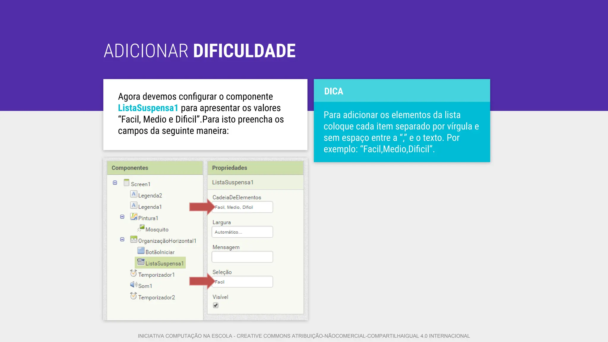 ADICIONAR DIFICULDADE
Agora devemos conﬁgurar o componente
ListaSuspensa1 para apresentar os valores
“Facil, Medio e Diﬁcil”.Para isto preencha os
campos da seguinte maneira:
Para adicionar os elementos da lista
coloque cada item separado por vírgula e
sem espaço entre a “,” e o texto. Por
exemplo: “Facil,Medio,Diﬁcil”.
DICA
INICIATIVA COMPUTAÇÃO NA ESCOLA - CREATIVE COMMONS ATRIBUIÇÃO-NÃOCOMERCIAL-COMPARTILHAIGUAL 4.0 INTERNACIONAL
 