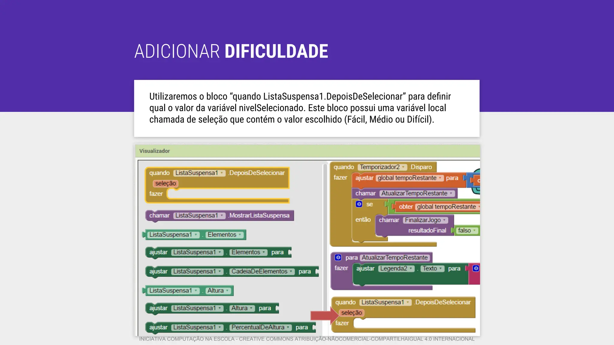 ADICIONAR DIFICULDADE
Utilizaremos o bloco “quando ListaSuspensa1.DepoisDeSelecionar” para deﬁnir
qual o valor da variável nivelSelecionado. Este bloco possui uma variável local
chamada de seleção que contém o valor escolhido (Fácil, Médio ou Difícil).
INICIATIVA COMPUTAÇÃO NA ESCOLA - CREATIVE COMMONS ATRIBUIÇÃO-NÃOCOMERCIAL-COMPARTILHAIGUAL 4.0 INTERNACIONAL
 