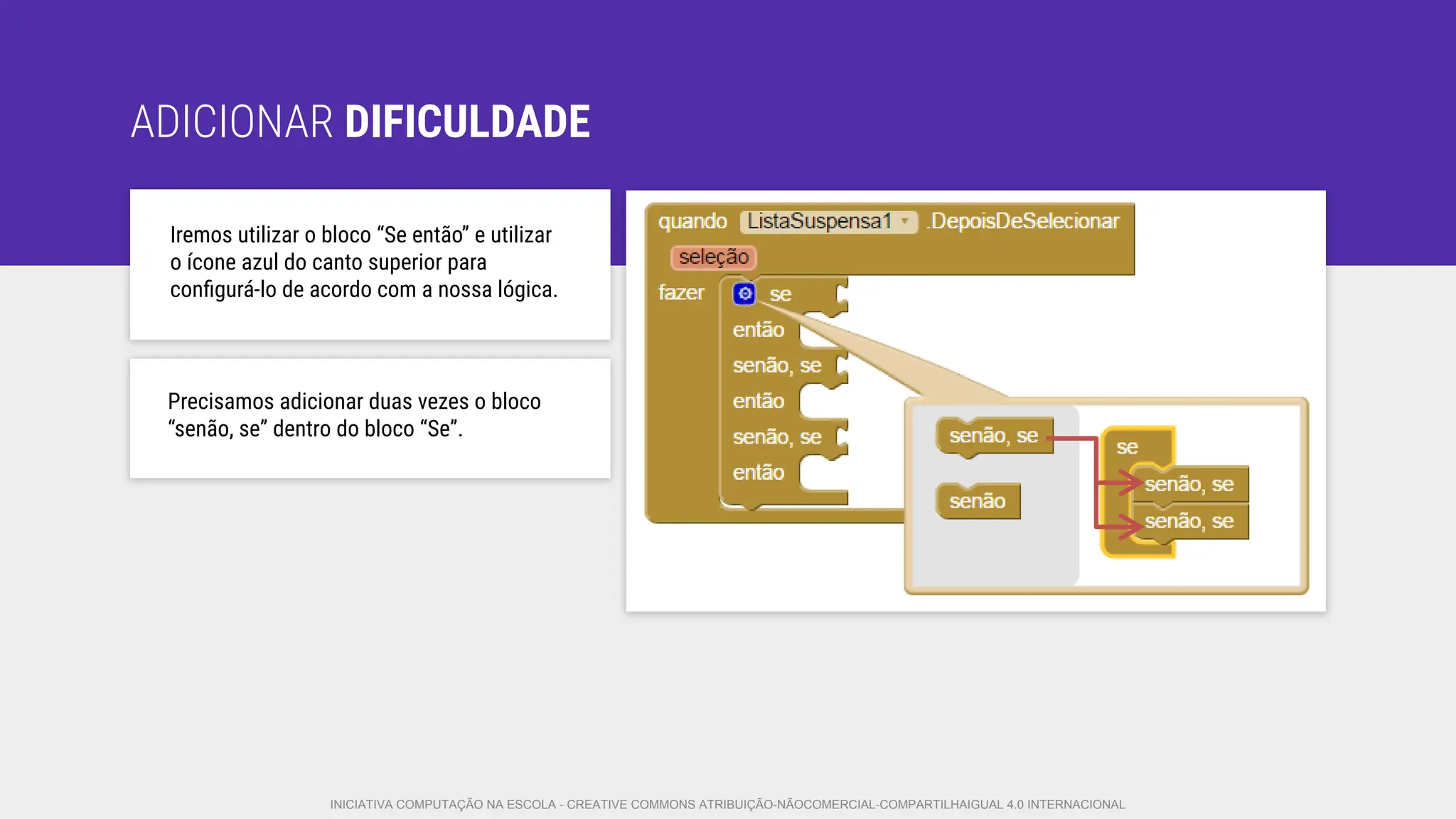 ADICIONAR DIFICULDADE
Iremos utilizar o bloco “Se então” e utilizar
o ícone azul do canto superior para
conﬁgurá-lo de acordo com a nossa lógica.
Precisamos adicionar duas vezes o bloco
“senão, se” dentro do bloco “Se”.
INICIATIVA COMPUTAÇÃO NA ESCOLA - CREATIVE COMMONS ATRIBUIÇÃO-NÃOCOMERCIAL-COMPARTILHAIGUAL 4.0 INTERNACIONAL
 